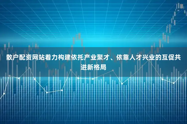 散户配资网站着力构建依托产业聚才、依靠人才兴业的互促共进新格局