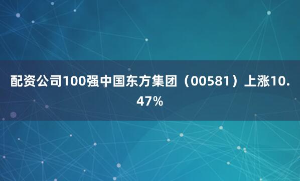配资公司100强中国东方集团（00581）上涨10.47%