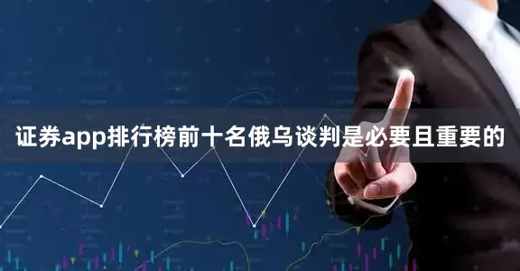 证券app排行榜前十名俄乌谈判是必要且重要的