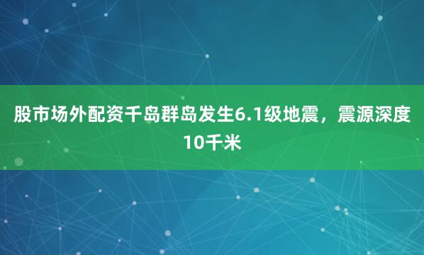 股市场外配资千岛群岛发生6.1级地震，震源深度10千米