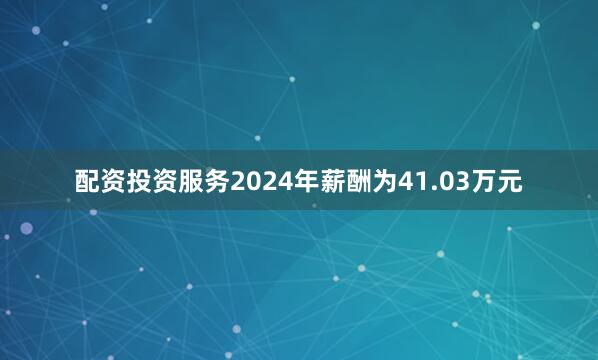 配资投资服务2024年薪酬为41.03万元