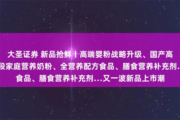 大圣证券 新品抢鲜丨高端婴粉战略升级、国产高端A2婴配粉、全龄段家庭营养奶粉、全营养配方食品、膳食营养补充剂…又一波新品上市潮