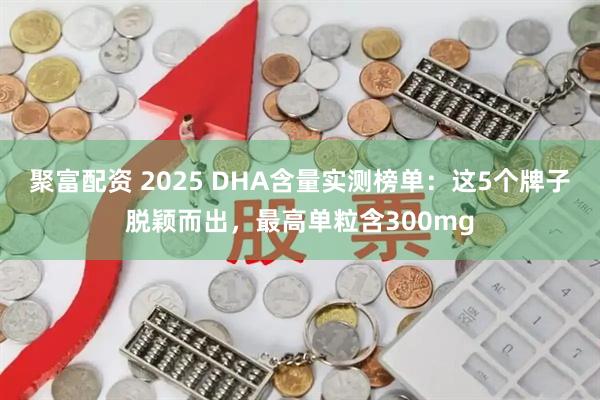 聚富配资 2025 DHA含量实测榜单：这5个牌子脱颖而出，最高单粒含300mg