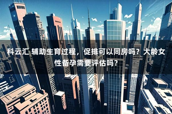 科云汇 辅助生育过程，促排可以同房吗？大龄女性备孕需要评估吗？