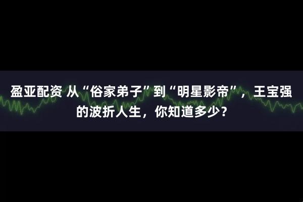 盈亚配资 从“俗家弟子”到“明星影帝”，王宝强的波折人生，你知道多少？