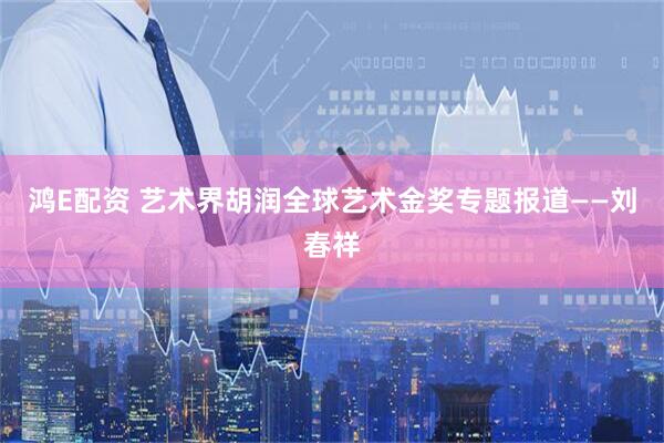 鸿E配资 艺术界胡润全球艺术金奖专题报道——刘春祥