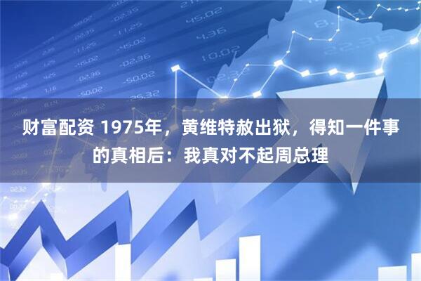 财富配资 1975年，黄维特赦出狱，得知一件事的真相后：我真对不起周总理