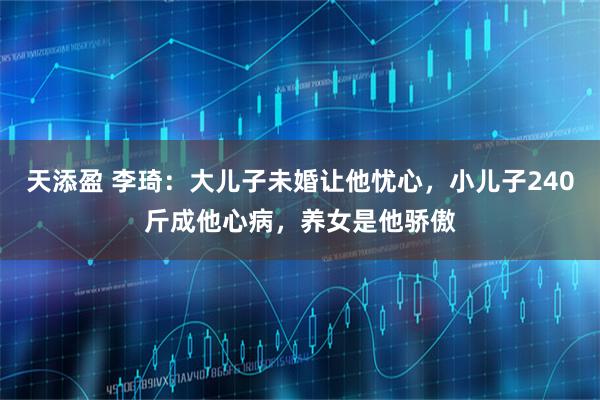 天添盈 李琦：大儿子未婚让他忧心，小儿子240斤成他心病，养女是他骄傲