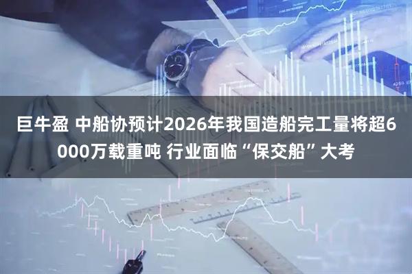 巨牛盈 中船协预计2026年我国造船完工量将超6000万载重吨 行业面临“保交船”大考