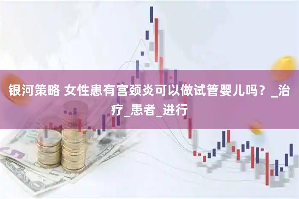 银河策略 女性患有宫颈炎可以做试管婴儿吗?_治疗_患者_进行