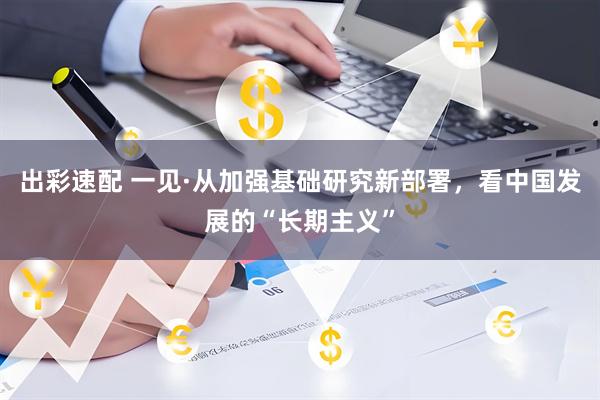 出彩速配 一见·从加强基础研究新部署，看中国发展的“长期主义”