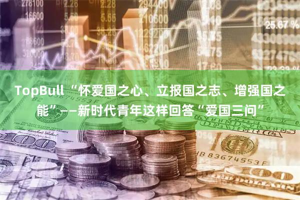 TopBull “怀爱国之心、立报国之志、增强国之能”——新时代青年这样回答“爱国三问”