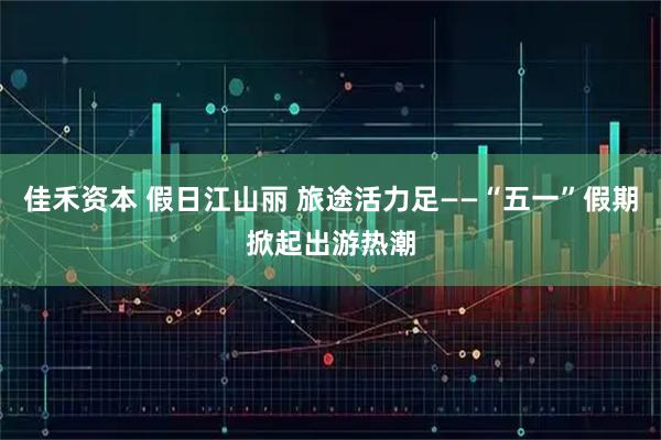 佳禾资本 假日江山丽 旅途活力足——“五一”假期掀起出游热潮