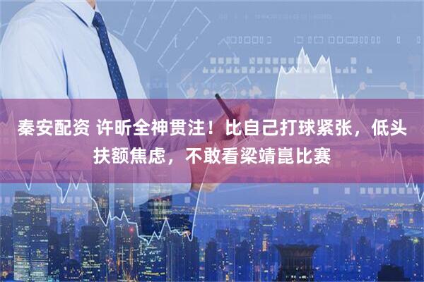 秦安配资 许昕全神贯注！比自己打球紧张，低头扶额焦虑，不敢看梁靖崑比赛