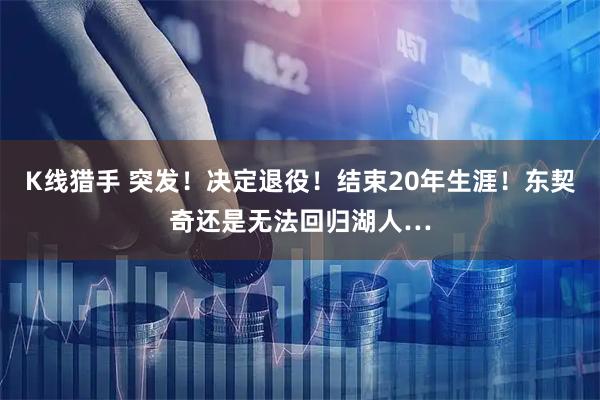 K线猎手 突发！决定退役！结束20年生涯！东契奇还是无法回归湖人…