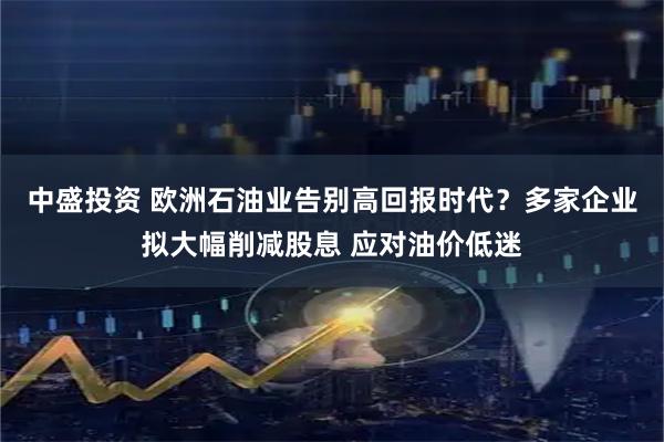 中盛投资 欧洲石油业告别高回报时代？多家企业拟大幅削减股息 应对油价低迷