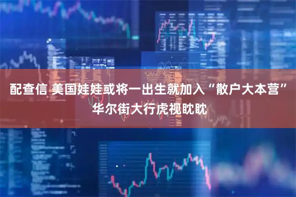 配查信 美国娃娃或将一出生就加入“散户大本营” 华尔街大行虎视眈眈
