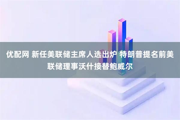 优配网 新任美联储主席人选出炉 特朗普提名前美联储理事沃什接替鲍威尔