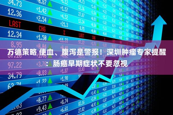 万德策略 便血、腹泻是警报！深圳肿瘤专家提醒：肠癌早期症状不要忽视