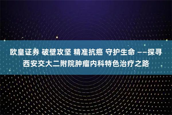 欧皇证券 破壁攻坚 精准抗癌 守护生命 ——探寻西安交大二附院肿瘤内科特色治疗之路