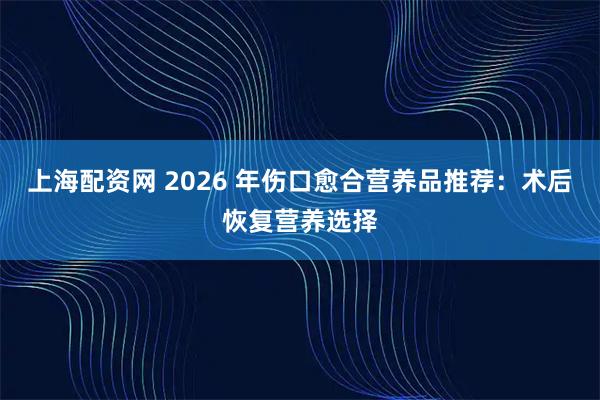 上海配资网 2026 年伤口愈合营养品推荐：术后恢复营养选择