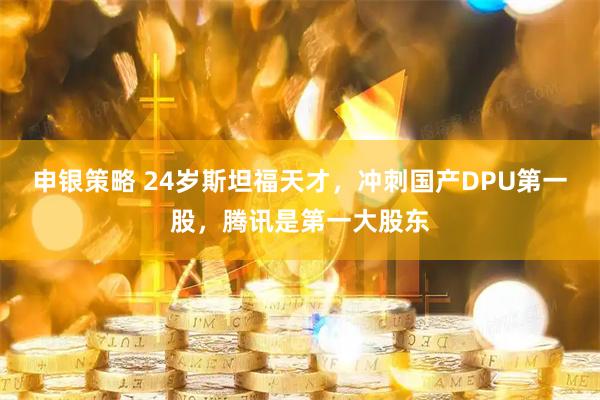 申银策略 24岁斯坦福天才，冲刺国产DPU第一股，腾讯是第一大股东