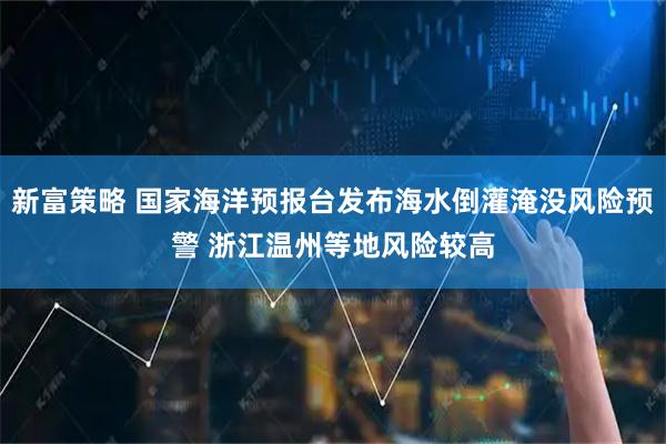 新富策略 国家海洋预报台发布海水倒灌淹没风险预警 浙江温州等地风险较高