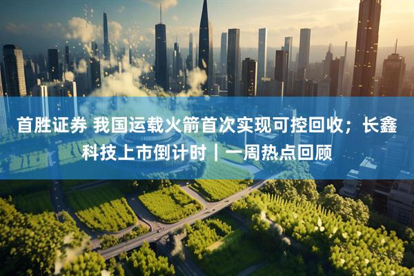 首胜证券 我国运载火箭首次实现可控回收；长鑫科技上市倒计时｜一周热点回顾