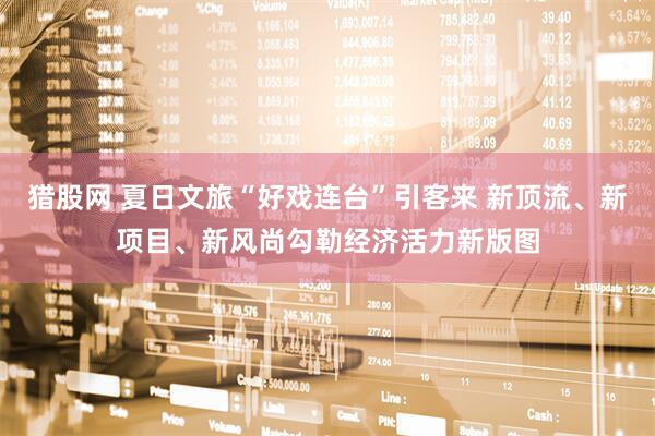 猎股网 夏日文旅“好戏连台”引客来 新顶流、新项目、新风尚勾勒经济活力新版图