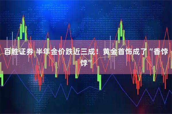 百胜证券 半年金价跌近三成！黄金首饰成了“香饽饽”