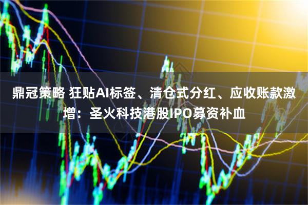 鼎冠策略 狂贴AI标签、清仓式分红、应收账款激增：圣火科技港股IPO募资补血